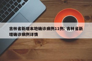 吉林省新增本地确诊病例11例: 吉林省新增确诊病例详情
