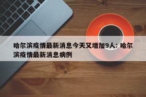 哈尔滨疫情最新消息今天又增加9人: 哈尔滨疫情最新消息病例