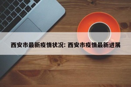 西安市最新疫情状况: 西安市疫情最新进展