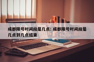 成都限号时间段是几点: 成都限号时间段是几点到几点结束