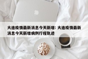 大连疫情最新消息今天新增: 大连疫情最新消息今天新增病例行程轨迹