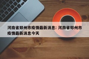 河南省郑州市疫情最新消息: 河南省郑州市疫情最新消息今天
