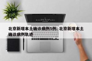 北京新增本土确诊病例5例: 北京新增本土确诊病例轨迹