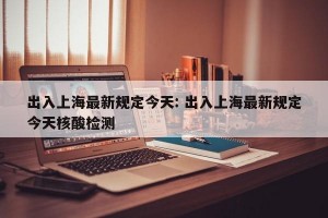 出入上海最新规定今天: 出入上海最新规定今天核酸检测