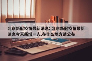 北京新冠疫情最新消息: 北京新冠疫情最新消息今天新增一人,在什么地方请公布