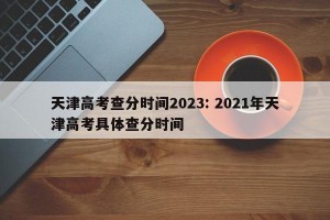 天津高考查分时间2023: 2021年天津高考具体查分时间