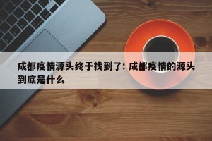 成都疫情源头终于找到了: 成都疫情的源头到底是什么