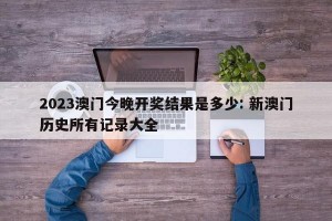 2023澳门今晚开奖结果是多少: 新澳门历史所有记录大全