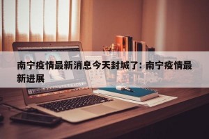 南宁疫情最新消息今天封城了: 南宁疫情最新进展