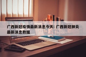 广西新冠疫情最新消息今天: 广西新冠肺炎最新消息数据