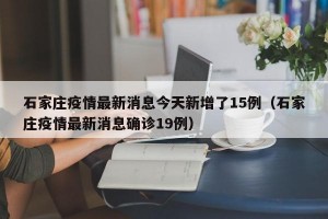 石家庄疫情最新消息今天新增了15例（石家庄疫情最新消息确诊19例）