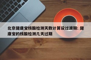 北京健康宝核酸检测天数计算设过渡期: 健康宝的核酸检测几天过期