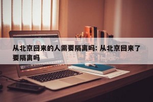 从北京回来的人需要隔离吗: 从北京回来了要隔离吗