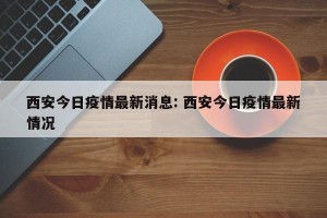 西安今日疫情最新消息: 西安今日疫情最新情况