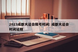 2023成都大运会限号时间: 成都大运会时间延期