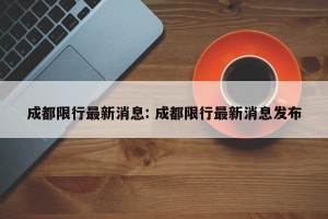 成都限行最新消息: 成都限行最新消息发布