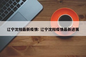 辽宁沈阳最新疫情: 辽宁沈阳疫情最新进展