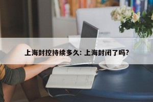上海封控持续多久: 上海封闭了吗?