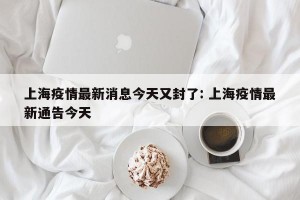 上海疫情最新消息今天又封了: 上海疫情最新通告今天