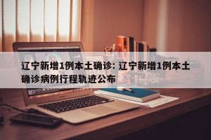 辽宁新增1例本土确诊: 辽宁新增1例本土确诊病例行程轨迹公布