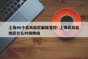 上海46个高风险区解除管控: 上海高风险地区什么时候降级