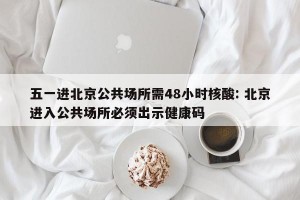 五一进北京公共场所需48小时核酸: 北京进入公共场所必须出示健康码
