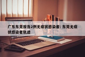 广东东莞报告2例无症状感染者: 东莞无症状感染者轨迹