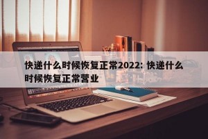 快递什么时候恢复正常2022: 快递什么时候恢复正常营业