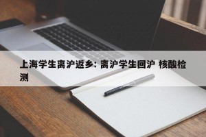 上海学生离沪返乡: 离沪学生回沪 核酸检测