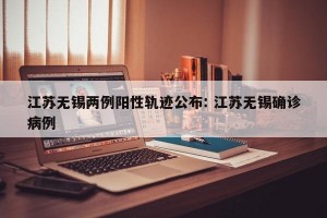 江苏无锡两例阳性轨迹公布: 江苏无锡确诊病例