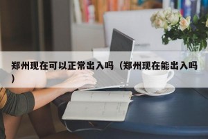 郑州现在可以正常出入吗（郑州现在能出入吗）