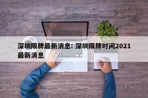 深圳限牌最新消息: 深圳限牌时间2021最新消息