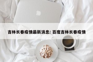 吉林长春疫情最新消息: 百度吉林长春疫情