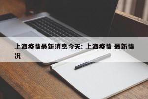 上海疫情最新消息今天: 上海疫情 最新情况