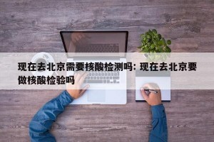 现在去北京需要核酸检测吗: 现在去北京要做核酸检验吗