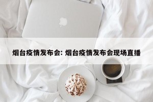 烟台疫情发布会: 烟台疫情发布会现场直播