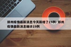 郑州疫情最新消息今天新增了15例: 郑州疫情最新消息确诊19例