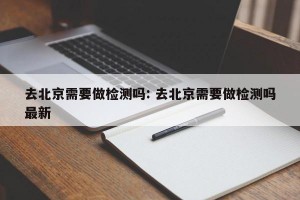 去北京需要做检测吗: 去北京需要做检测吗最新