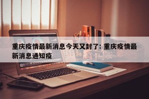 重庆疫情最新消息今天又封了: 重庆疫情最新消息通知疫