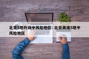 北京5地升级中风险地区: 北京再增5地中风险地区
