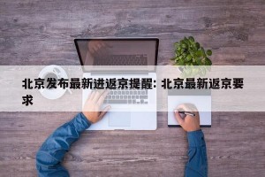 北京发布最新进返京提醒: 北京最新返京要求
