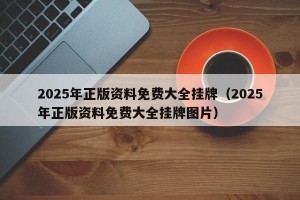 2025年正版资料免费大全挂牌（2025年正版资料免费大全挂牌图片）