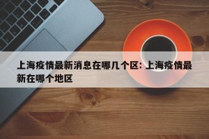 上海疫情最新消息在哪几个区: 上海疫情最新在哪个地区