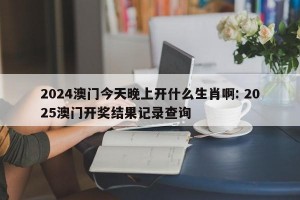 2024澳门今天晚上开什么生肖啊: 2025澳门开奖结果记录查询