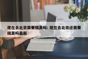 现在去北京需要隔离吗: 现在去北京还需要隔离吗最新