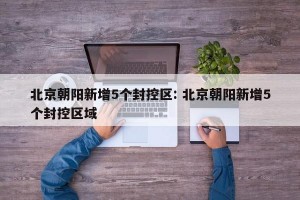 北京朝阳新增5个封控区: 北京朝阳新增5个封控区域