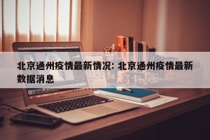 北京通州疫情最新情况: 北京通州疫情最新数据消息