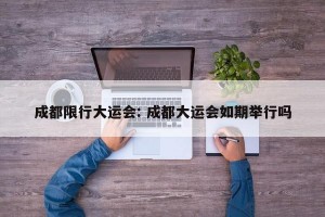 成都限行大运会: 成都大运会如期举行吗