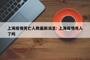 上海疫情死亡人数最新消息: 上海疫情死人了吗